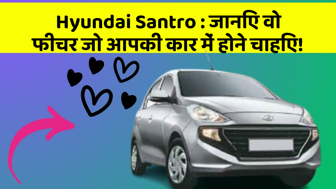 Hyundai Santro: जानिए वो फीचर जो आपकी कार में होने चाहिए!